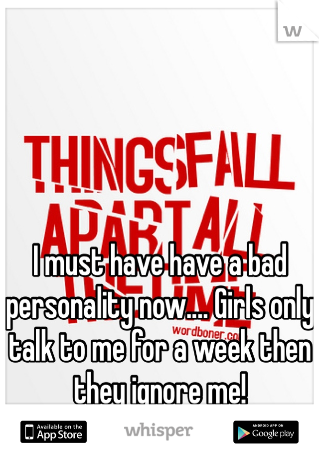 I must have have a bad personality now.... Girls only talk to me for a week then they ignore me!