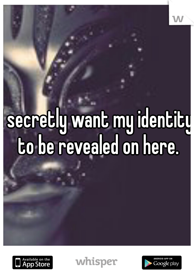 I secretly want my identity to be revealed on here.