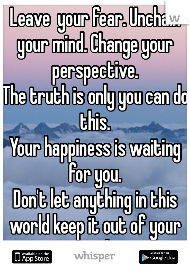 Leave  your fear. Unchain your mind. Change your perspective. 
The truth is only you can do this.
Your happiness is waiting for you.
Don't let anything in this world keep it out of your reach.
