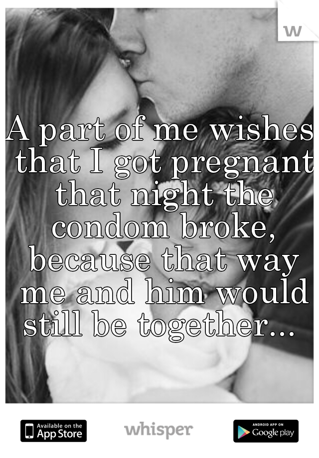 A part of me wishes that I got pregnant that night the condom broke, because that way me and him would still be together... 