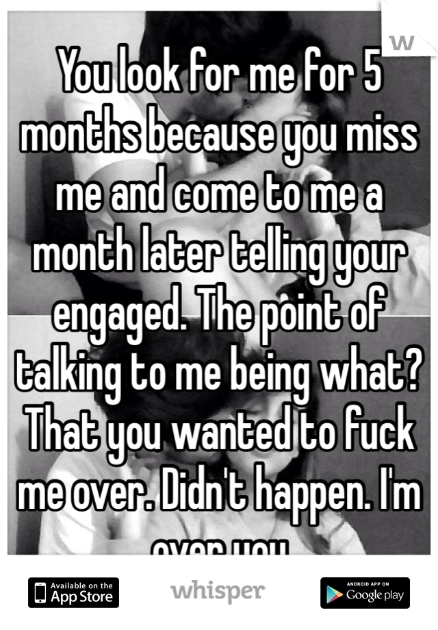 You look for me for 5 months because you miss me and come to me a month later telling your engaged. The point of talking to me being what? That you wanted to fuck me over. Didn't happen. I'm over you 