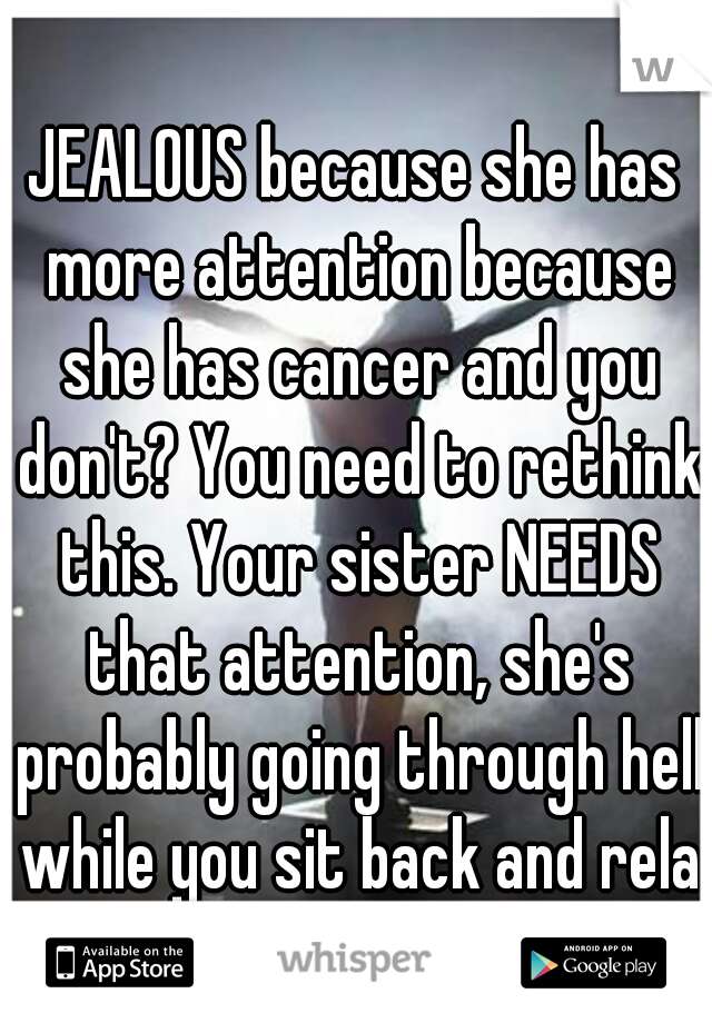 JEALOUS because she has more attention because she has cancer and you don't? You need to rethink this. Your sister NEEDS that attention, she's probably going through hell while you sit back and relax