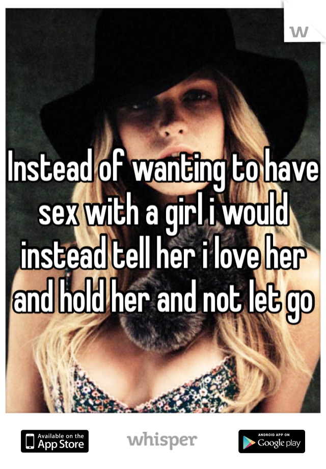 Instead of wanting to have sex with a girl i would instead tell her i love her and hold her and not let go 