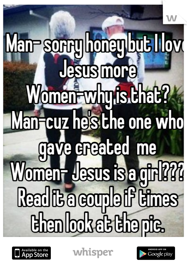 Man- sorry honey but I love Jesus more
Women-why is that?
Man-cuz he's the one who gave created  me
Women- Jesus is a girl???
Read it a couple if times then look at the pic.