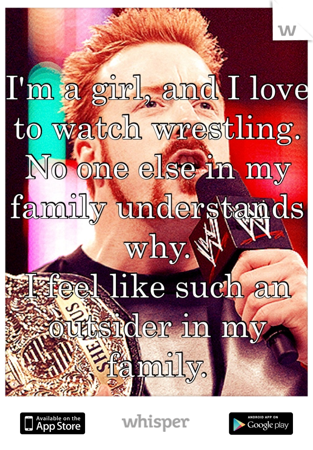 I'm a girl, and I love to watch wrestling. 
No one else in my family understands why. 
I feel like such an outsider in my family. 
