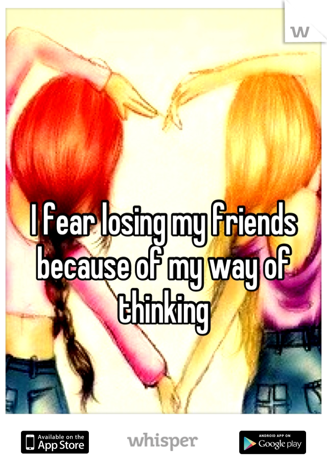 I fear losing my friends because of my way of thinking 

