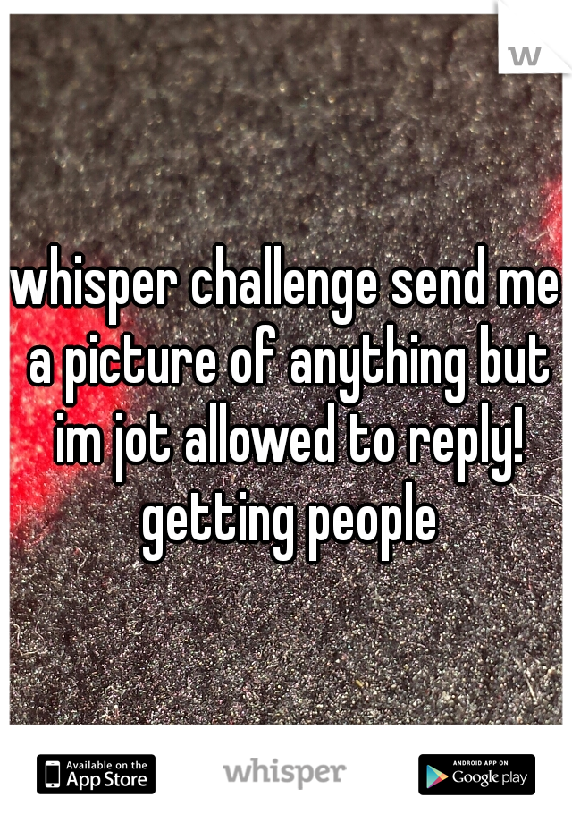 whisper challenge send me a picture of anything but im jot allowed to reply! getting people