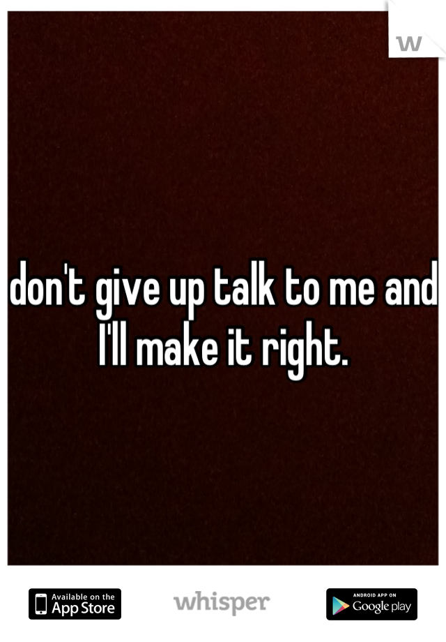 don't give up talk to me and I'll make it right.
