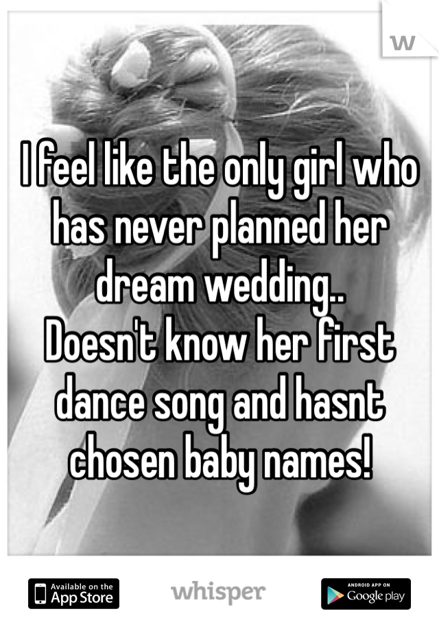 I feel like the only girl who has never planned her dream wedding.. 
Doesn't know her first dance song and hasnt chosen baby names! 