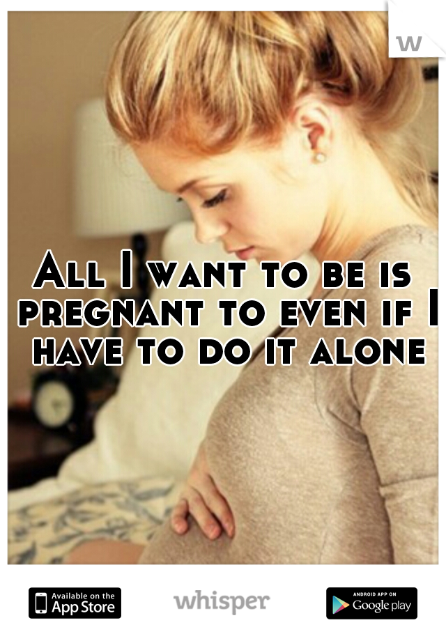 All I want to be is pregnant to even if I have to do it alone