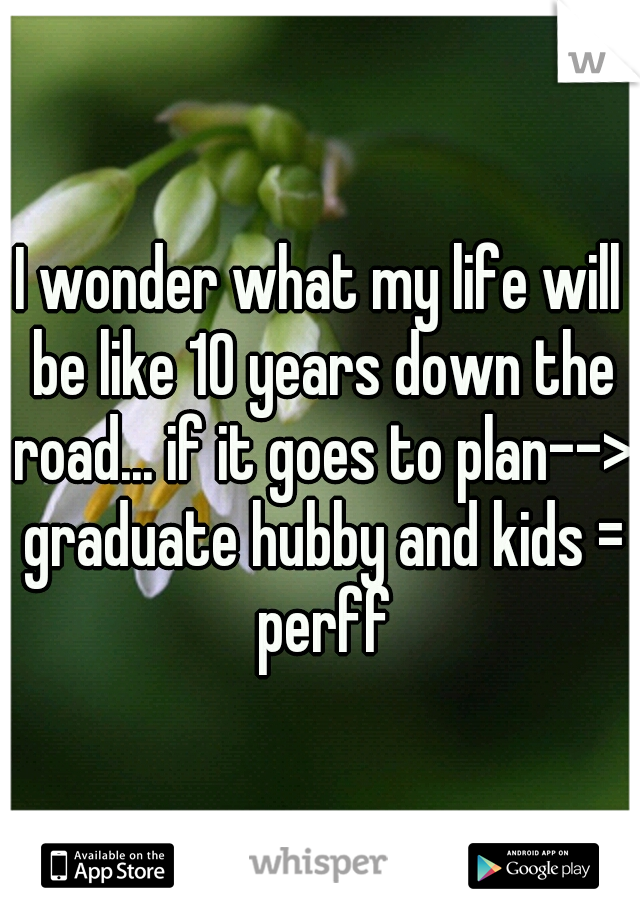 I wonder what my life will be like 10 years down the road... if it goes to plan--> graduate hubby and kids = perff