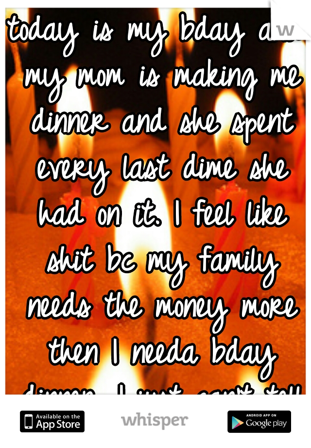 today is my bday and my mom is making me dinner and she spent every last dime she had on it. I feel like shit bc my family needs the money more then I needa bday dinner. I just can't tell her...:( 