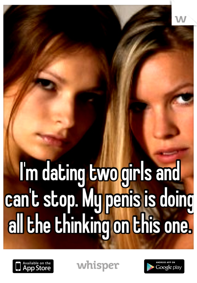 I'm dating two girls and can't stop. My penis is doing all the thinking on this one. 
