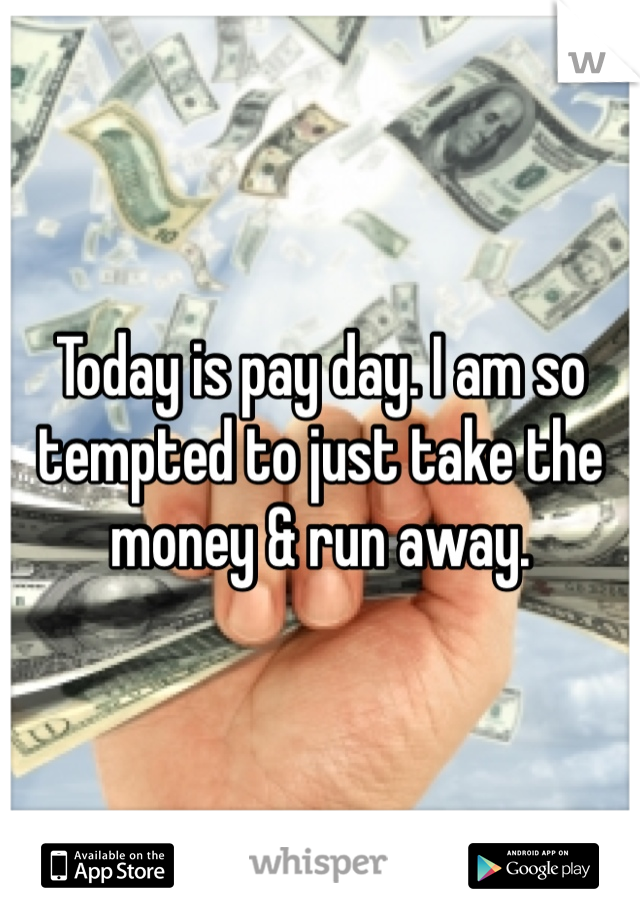 Today is pay day. I am so tempted to just take the money & run away.
