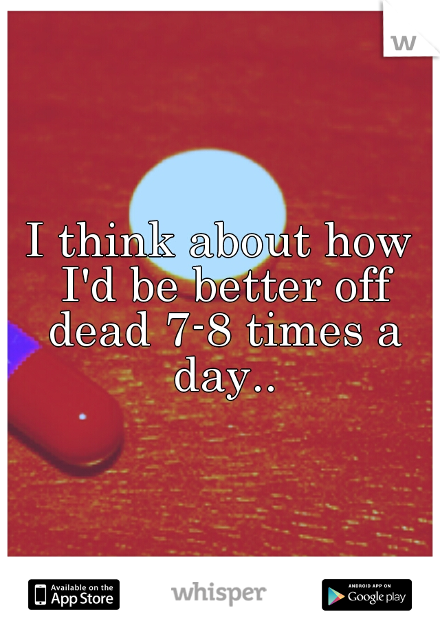 I think about how I'd be better off dead 7-8 times a day..