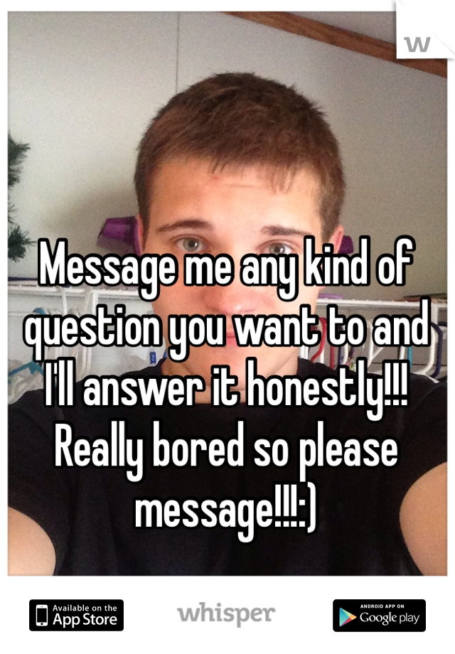 Message me any kind of question you want to and I'll answer it honestly!!! Really bored so please message!!!:)