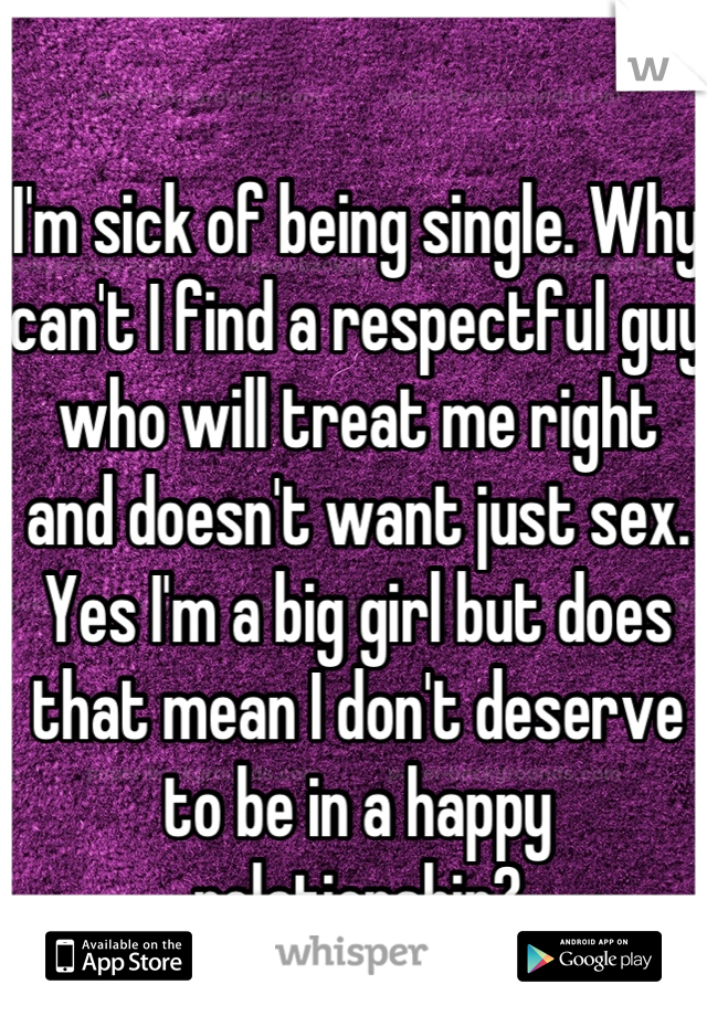 I'm sick of being single. Why can't I find a respectful guy who will treat me right and doesn't want just sex. Yes I'm a big girl but does that mean I don't deserve to be in a happy relationship?