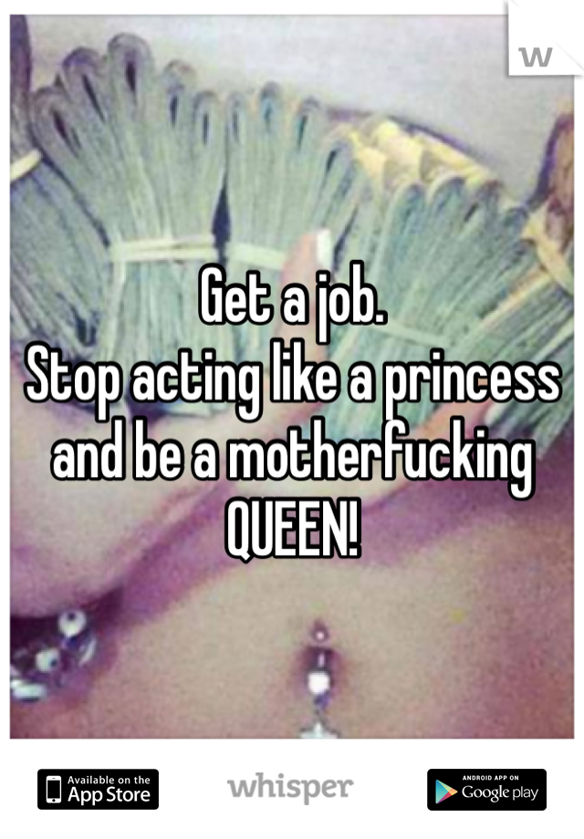 Get a job.
Stop acting like a princess and be a motherfucking QUEEN!