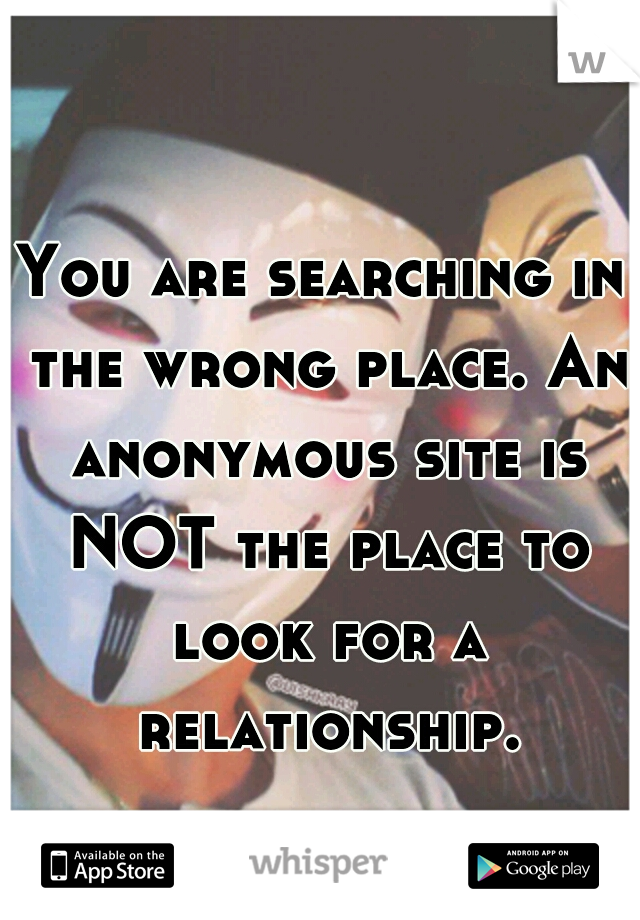 You are searching in the wrong place. An anonymous site is NOT the place to look for a relationship.
