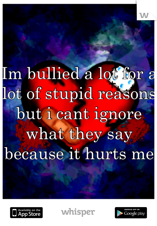 Im bullied a lot for a lot of stupid reasons but i cant ignore what they say because it hurts me