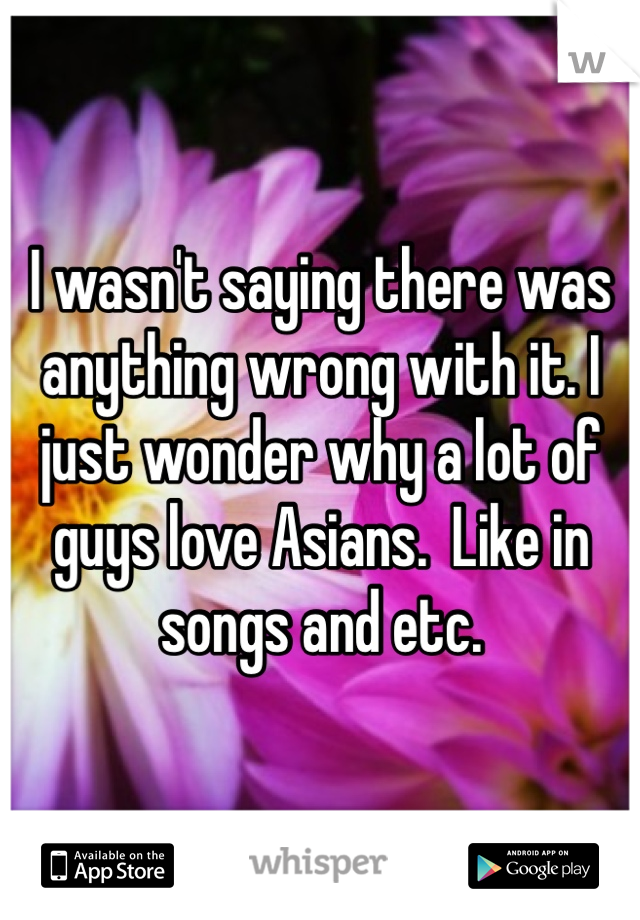 I wasn't saying there was anything wrong with it. I just wonder why a lot of guys love Asians.  Like in songs and etc. 