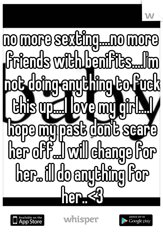 no more sexting....no more friends with benifits....I'm not doing anything to fuck this up....I love my girl....I hope my past don't scare her off...I will change for her.. ill do anything for her..<3