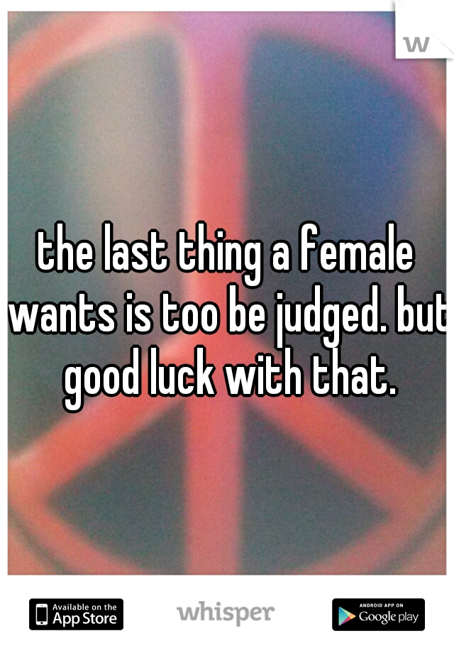 the last thing a female wants is too be judged. but good luck with that.