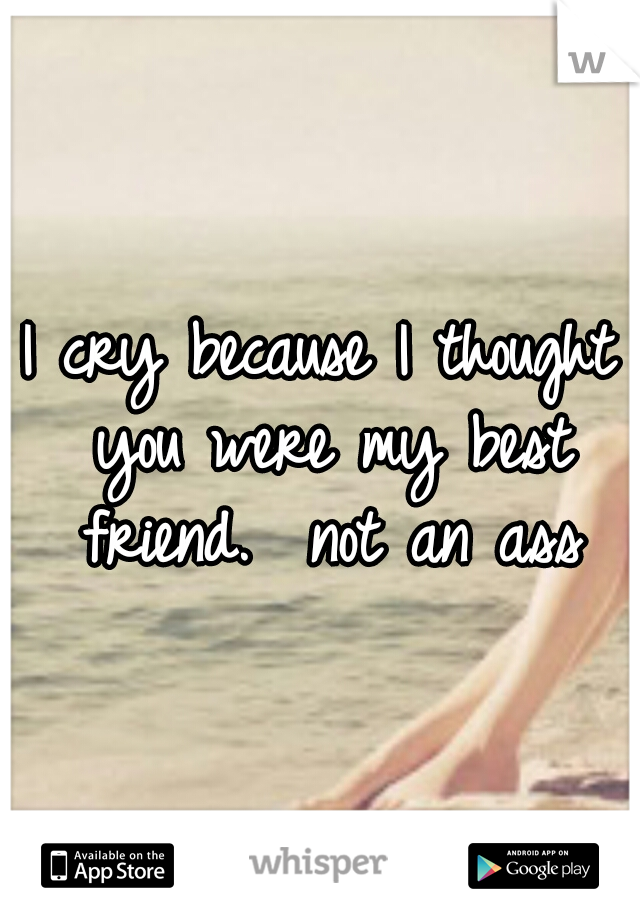 I cry because I thought you were my best friend.  not an ass