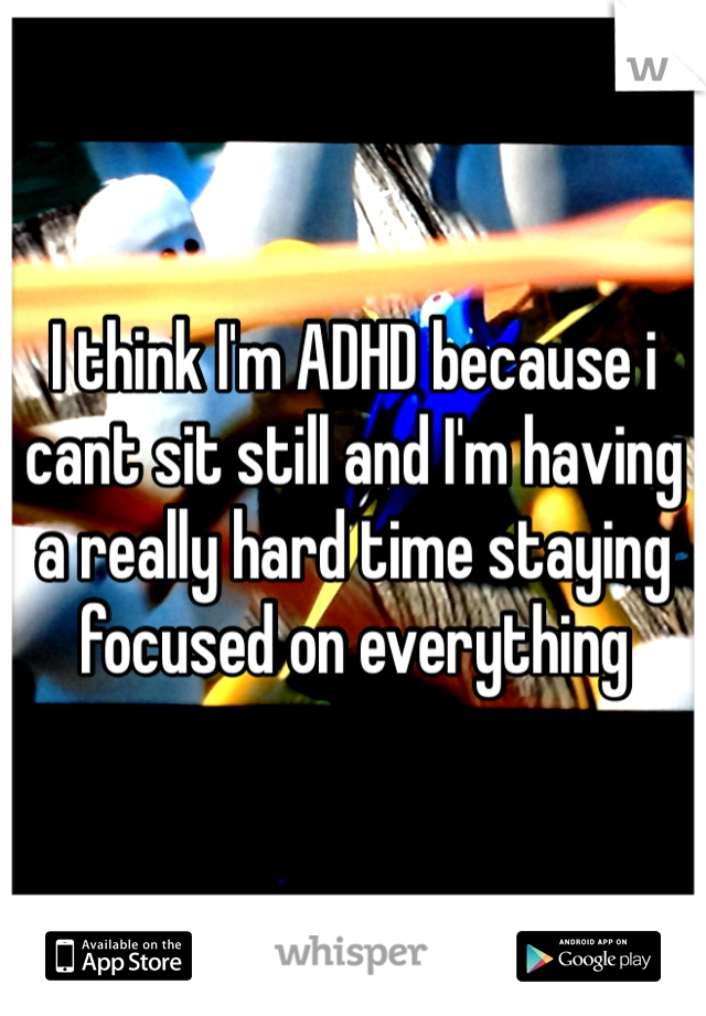 I think I'm ADHD because i cant sit still and I'm having  a really hard time staying focused on everything 