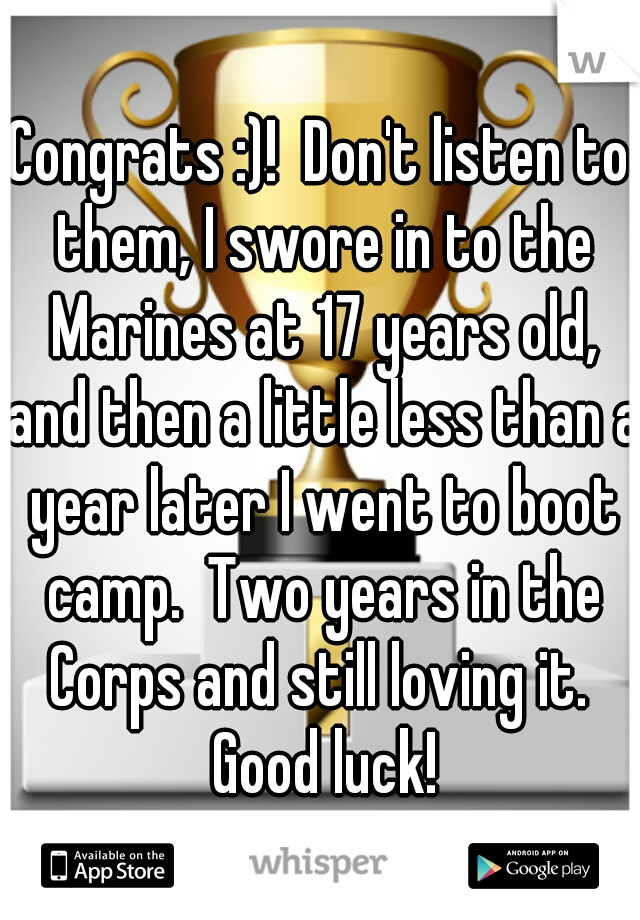 Congrats :)!  Don't listen to them, I swore in to the Marines at 17 years old, and then a little less than a year later I went to boot camp.  Two years in the Corps and still loving it.  Good luck!
