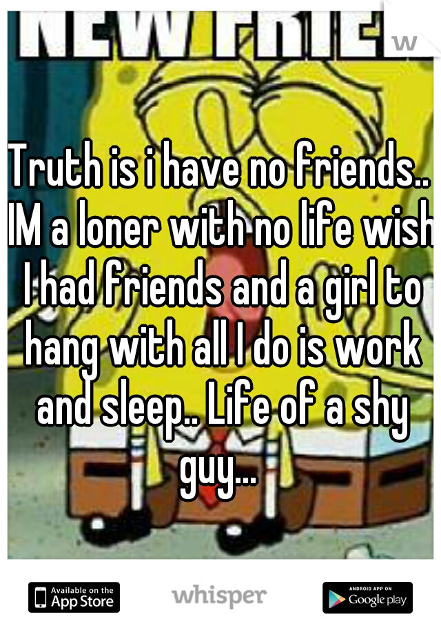 Truth is i have no friends.. IM a loner with no life wish I had friends and a girl to hang with all I do is work and sleep.. Life of a shy guy... 