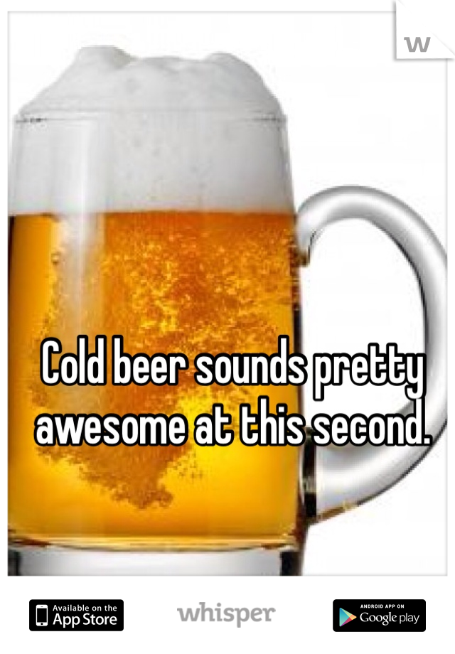 Cold beer sounds pretty awesome at this second. 