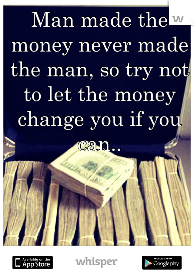 Man made the money never made the man, so try not to let the money change you if you can..