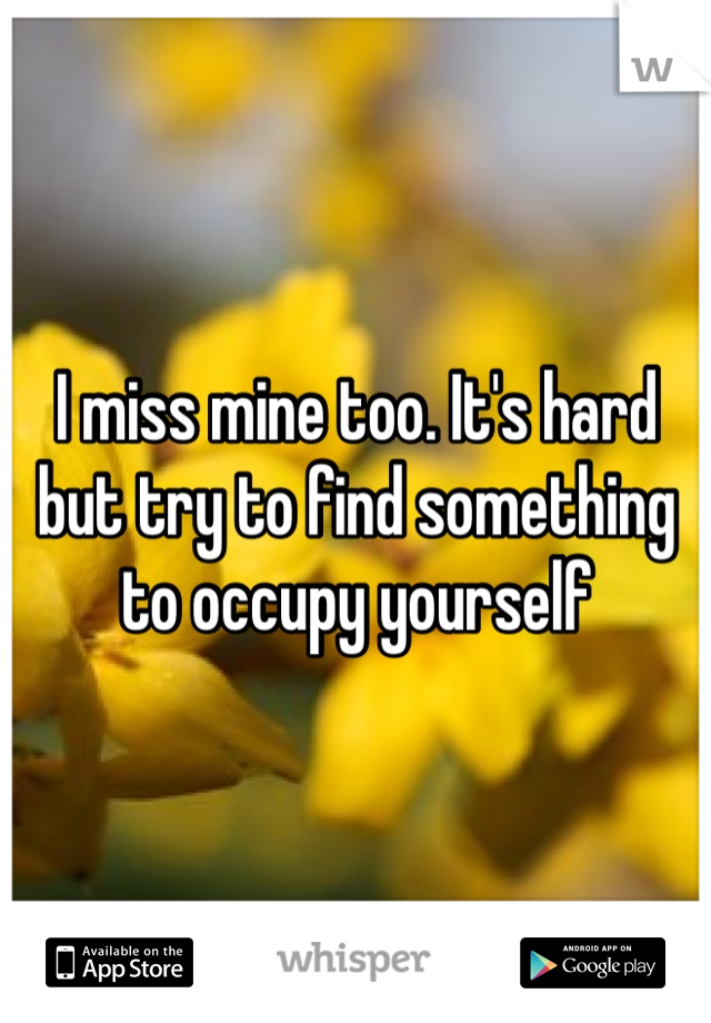 I miss mine too. It's hard but try to find something to occupy yourself 