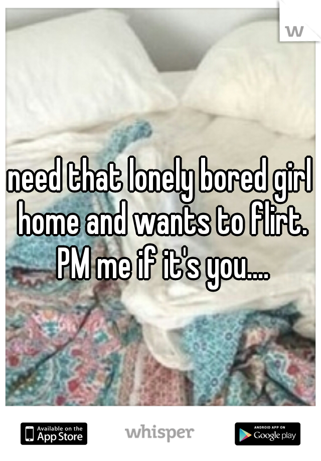need that lonely bored girl home and wants to flirt. PM me if it's you....