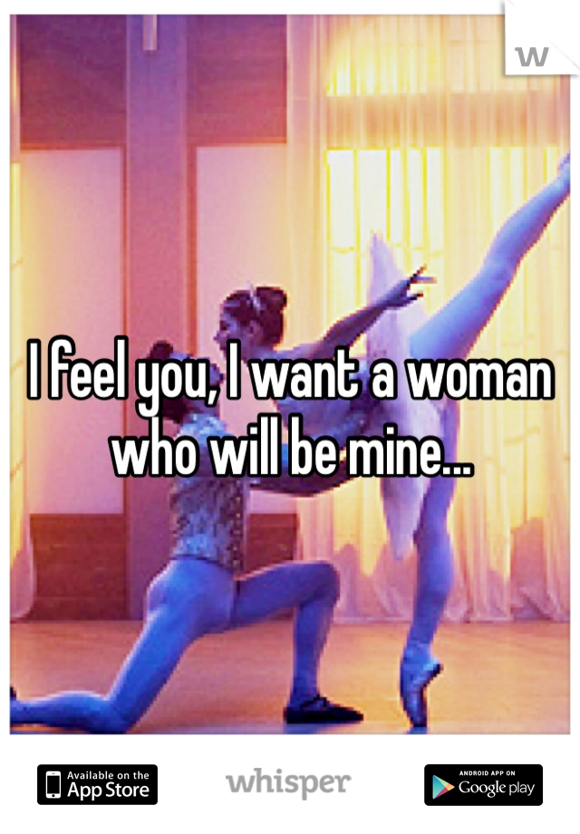 I feel you, I want a woman who will be mine...