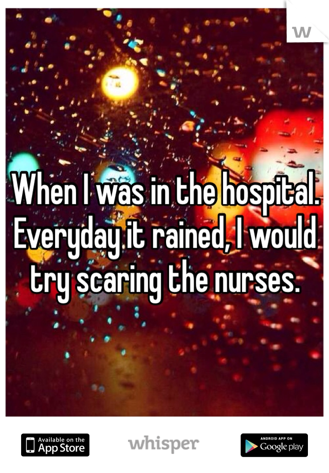 When I was in the hospital. Everyday it rained, I would try scaring the nurses. 