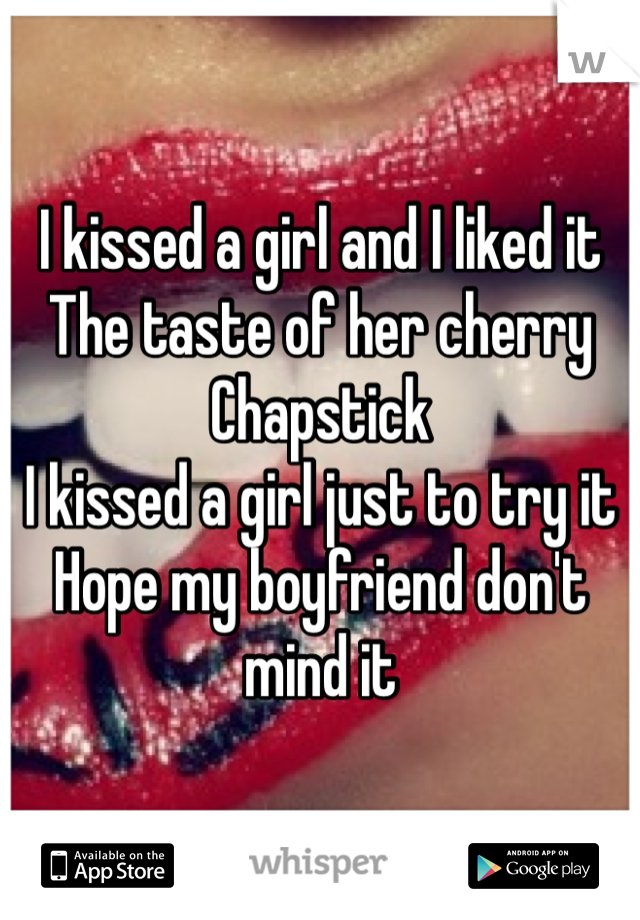 I kissed a girl and I liked it
The taste of her cherry Chapstick 
I kissed a girl just to try it 
Hope my boyfriend don't mind it
