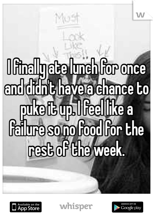 I finally ate lunch for once and didn't have a chance to puke it up. I feel like a failure so no food for the rest of the week. 