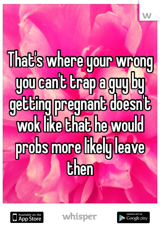 That's where your wrong you can't trap a guy by getting pregnant doesn't wok like that he would probs more likely leave then