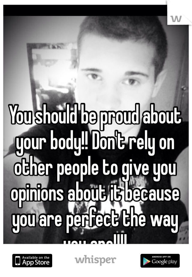 You should be proud about your body!! Don't rely on other people to give you opinions about it because you are perfect the way you are!!!!
