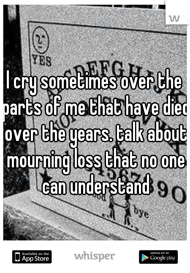 I cry sometimes over the parts of me that have died over the years. talk about mourning loss that no one can understand