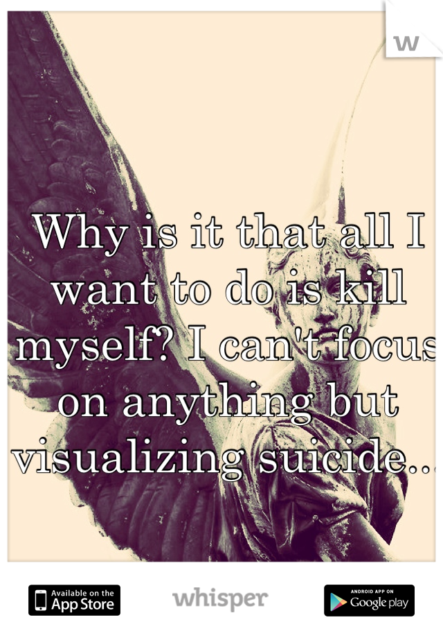 Why is it that all I want to do is kill myself? I can't focus on anything but visualizing suicide...