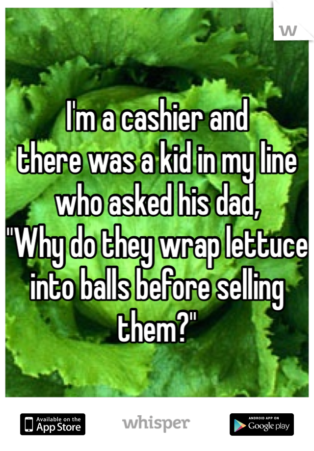 I'm a cashier and
there was a kid in my line who asked his dad,
"Why do they wrap lettuce into balls before selling them?"