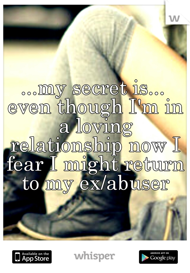 ...my secret is... even though I'm in a loving relationship now I fear I might return to my ex/abuser