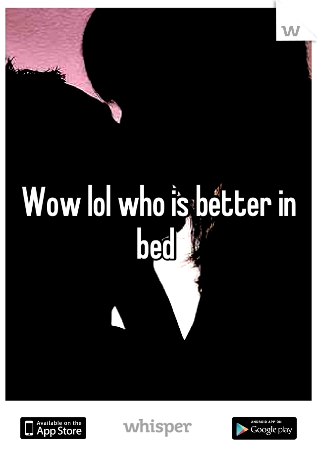 Wow lol who is better in bed 
