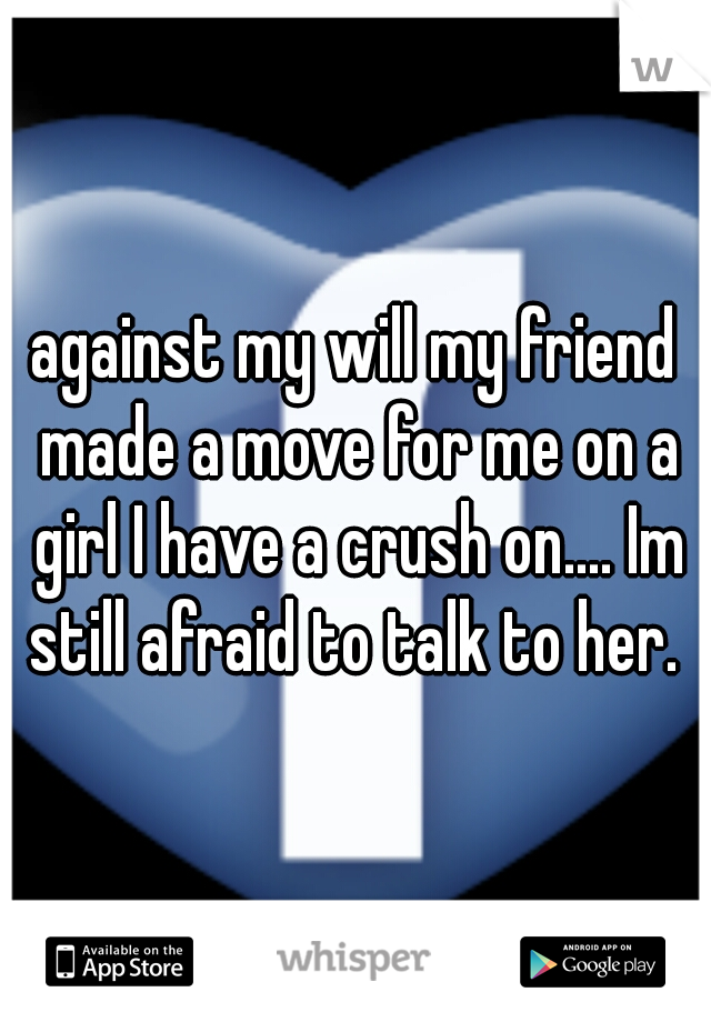 against my will my friend made a move for me on a girl I have a crush on.... Im still afraid to talk to her. 
