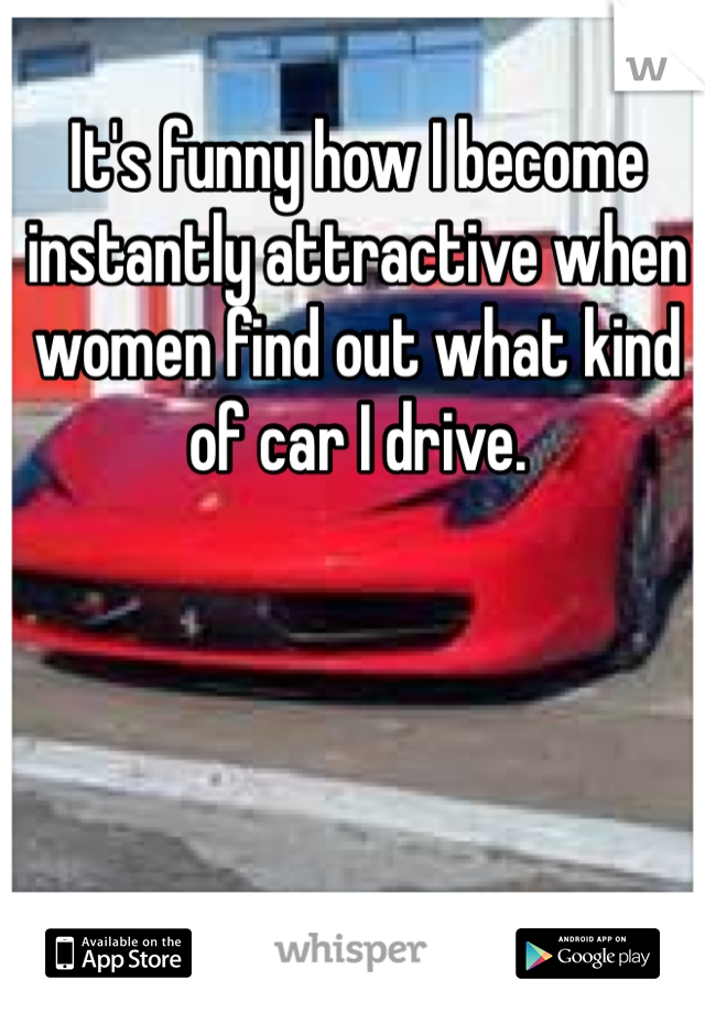 It's funny how I become instantly attractive when women find out what kind of car I drive. 