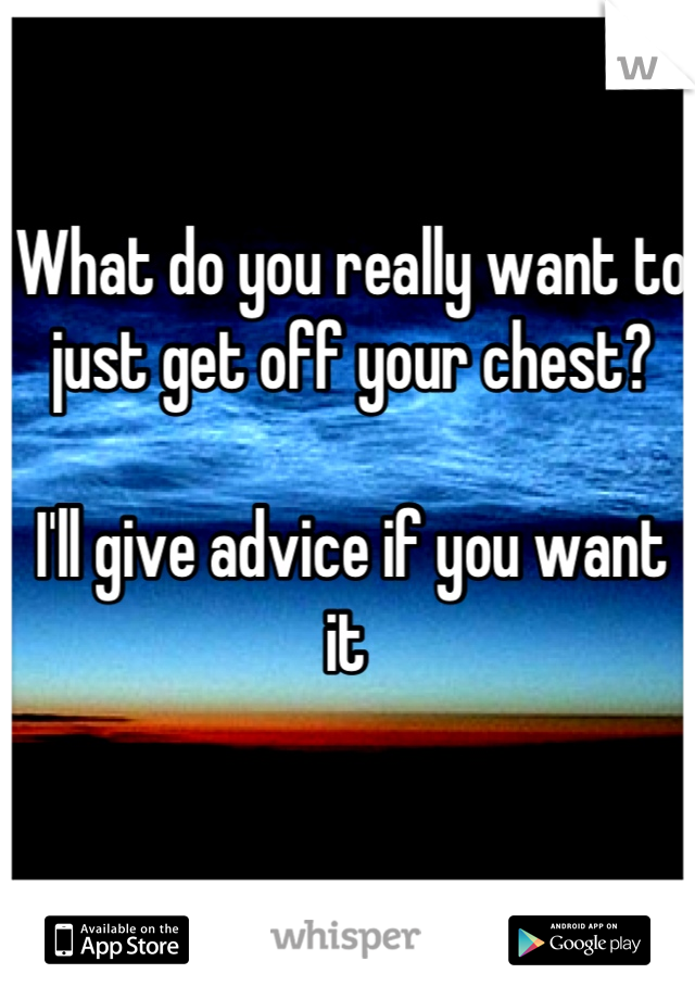 What do you really want to just get off your chest? 

I'll give advice if you want it 