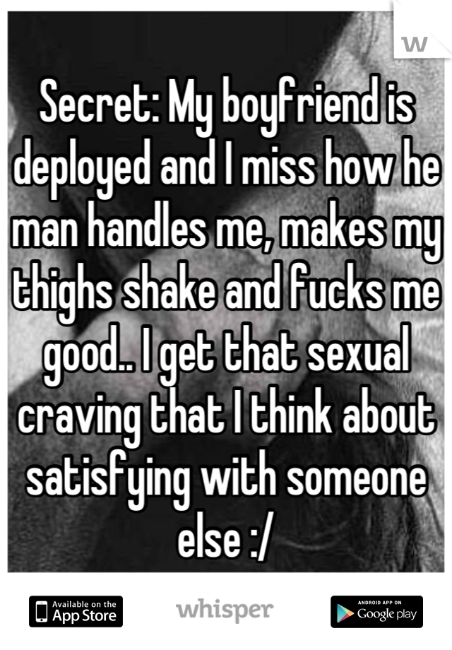 Secret: My boyfriend is deployed and I miss how he man handles me, makes my thighs shake and fucks me good.. I get that sexual craving that I think about satisfying with someone else :/